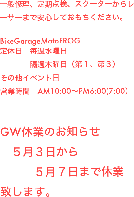 一般修理、定期点検、スクーターからレーサーまで安心しておもちください。

BikeGarageMotoFROG
定休日　毎週水曜日
営業時間　AM10:00〜PM6:00(7:00）
GW休業のお知らせ
5月1日から６日まで休業致します。
